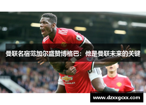 曼联名宿范加尔盛赞博格巴：他是曼联未来的关键