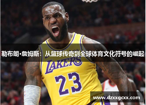 勒布朗·詹姆斯：从篮球传奇到全球体育文化符号的崛起