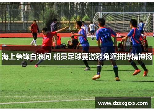 海上争锋白浪间 船员足球赛激烈角逐拼搏精神扬